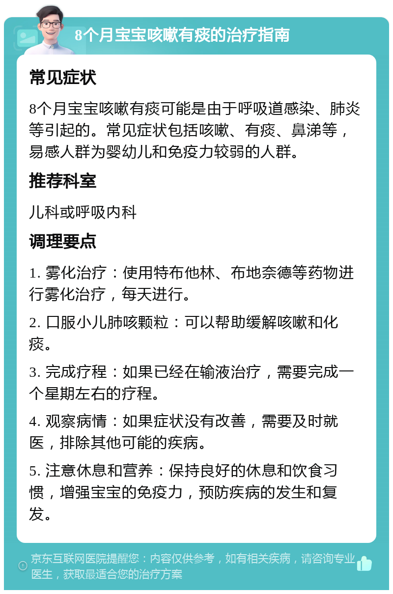 8个月宝宝咳嗽有痰的治疗指南 常见症状 8个月宝宝咳嗽有痰可能是由于呼吸道感染、肺炎等引起的。常见症状包括咳嗽、有痰、鼻涕等，易感人群为婴幼儿和免疫力较弱的人群。 推荐科室 儿科或呼吸内科 调理要点 1. 雾化治疗：使用特布他林、布地奈德等药物进行雾化治疗，每天进行。 2. 口服小儿肺咳颗粒：可以帮助缓解咳嗽和化痰。 3. 完成疗程：如果已经在输液治疗，需要完成一个星期左右的疗程。 4. 观察病情：如果症状没有改善，需要及时就医，排除其他可能的疾病。 5. 注意休息和营养：保持良好的休息和饮食习惯，增强宝宝的免疫力，预防疾病的发生和复发。