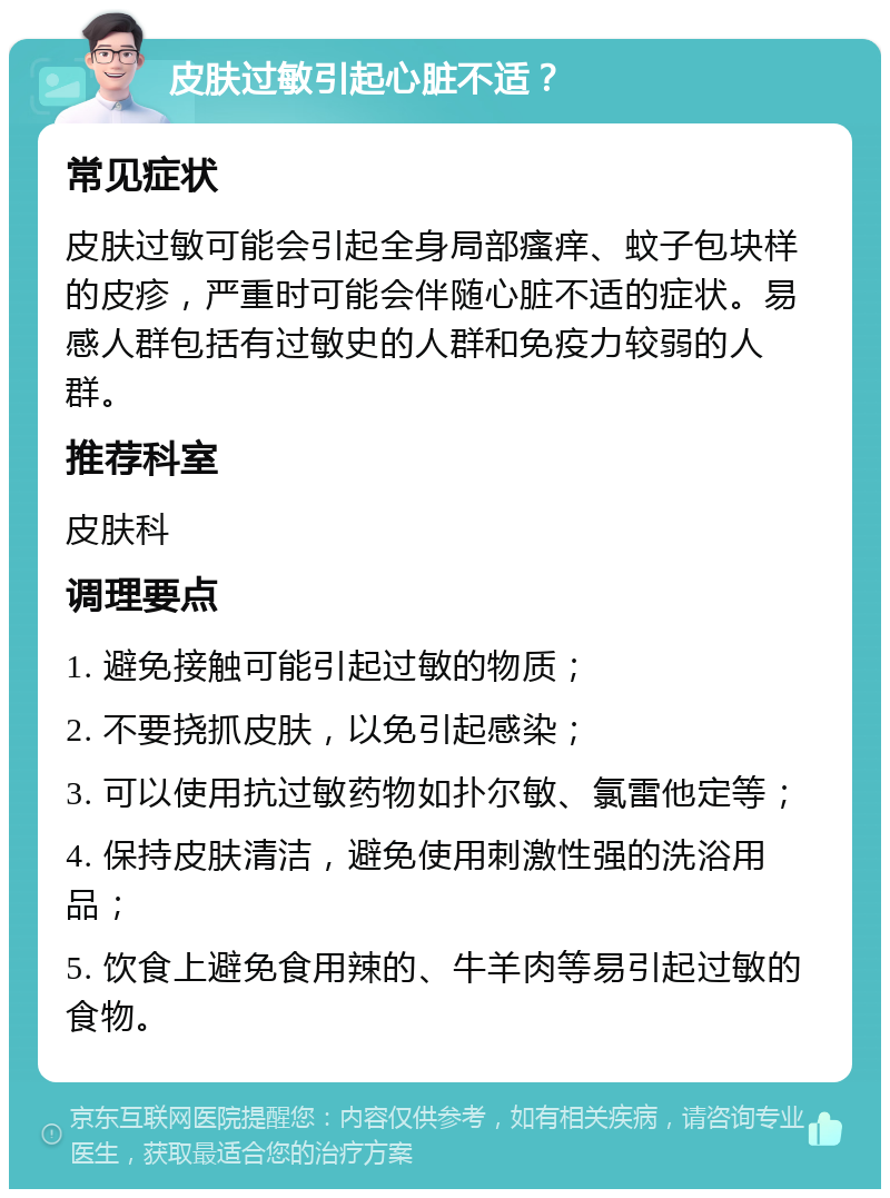 皮肤过敏引起心脏不适？ 常见症状 皮肤过敏可能会引起全身局部瘙痒、蚊子包块样的皮疹，严重时可能会伴随心脏不适的症状。易感人群包括有过敏史的人群和免疫力较弱的人群。 推荐科室 皮肤科 调理要点 1. 避免接触可能引起过敏的物质； 2. 不要挠抓皮肤，以免引起感染； 3. 可以使用抗过敏药物如扑尔敏、氯雷他定等； 4. 保持皮肤清洁，避免使用刺激性强的洗浴用品； 5. 饮食上避免食用辣的、牛羊肉等易引起过敏的食物。