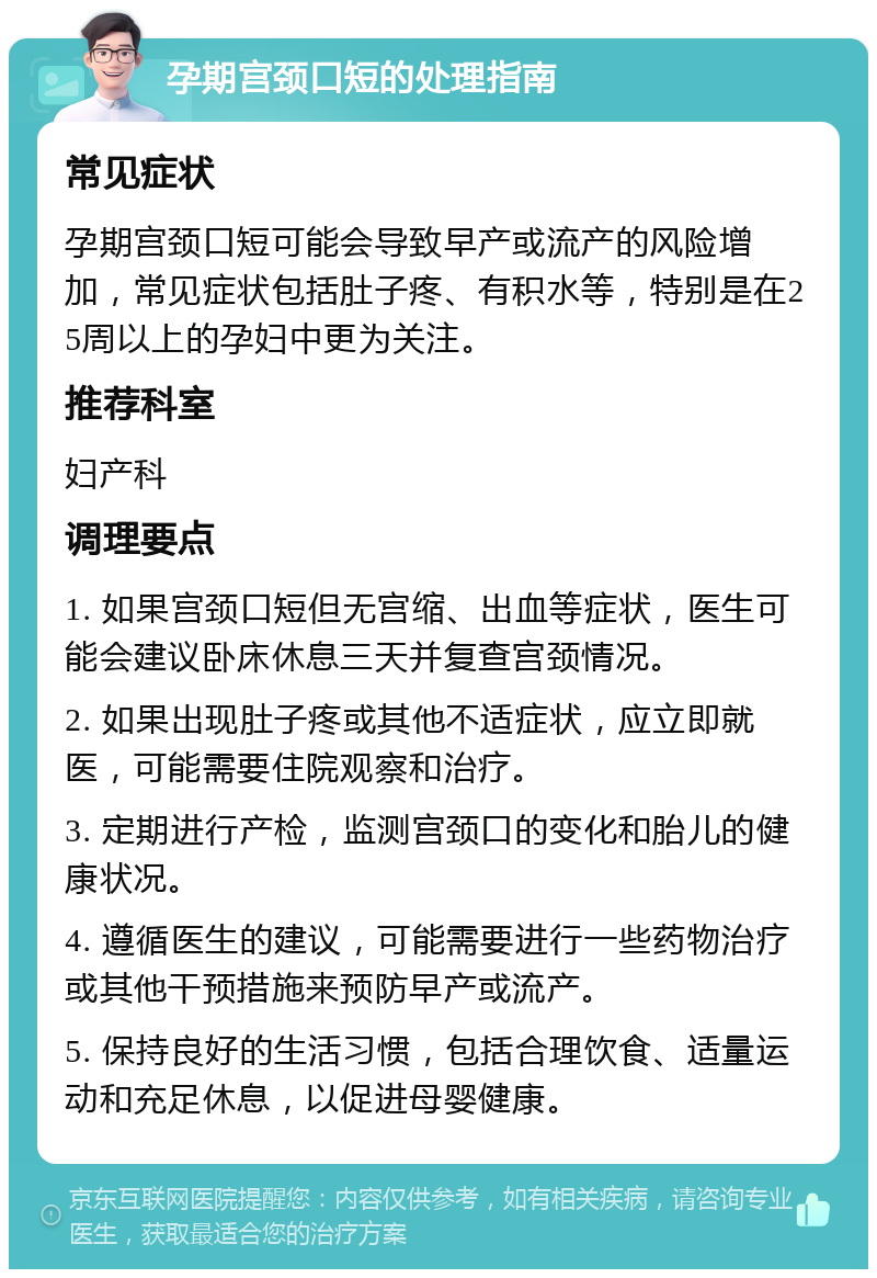 孕期宫颈口短的处理指南 常见症状 孕期宫颈口短可能会导致早产或流产的风险增加，常见症状包括肚子疼、有积水等，特别是在25周以上的孕妇中更为关注。 推荐科室 妇产科 调理要点 1. 如果宫颈口短但无宫缩、出血等症状，医生可能会建议卧床休息三天并复查宫颈情况。 2. 如果出现肚子疼或其他不适症状，应立即就医，可能需要住院观察和治疗。 3. 定期进行产检，监测宫颈口的变化和胎儿的健康状况。 4. 遵循医生的建议，可能需要进行一些药物治疗或其他干预措施来预防早产或流产。 5. 保持良好的生活习惯，包括合理饮食、适量运动和充足休息，以促进母婴健康。