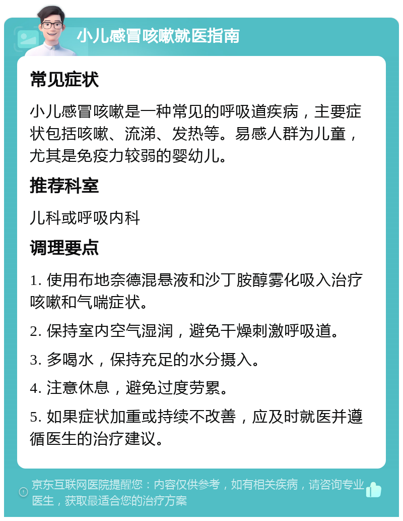 小儿感冒咳嗽就医指南 常见症状 小儿感冒咳嗽是一种常见的呼吸道疾病，主要症状包括咳嗽、流涕、发热等。易感人群为儿童，尤其是免疫力较弱的婴幼儿。 推荐科室 儿科或呼吸内科 调理要点 1. 使用布地奈德混悬液和沙丁胺醇雾化吸入治疗咳嗽和气喘症状。 2. 保持室内空气湿润，避免干燥刺激呼吸道。 3. 多喝水，保持充足的水分摄入。 4. 注意休息，避免过度劳累。 5. 如果症状加重或持续不改善，应及时就医并遵循医生的治疗建议。