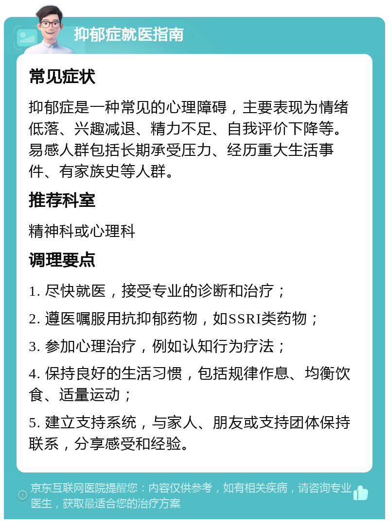 抑郁症就医指南 常见症状 抑郁症是一种常见的心理障碍，主要表现为情绪低落、兴趣减退、精力不足、自我评价下降等。易感人群包括长期承受压力、经历重大生活事件、有家族史等人群。 推荐科室 精神科或心理科 调理要点 1. 尽快就医，接受专业的诊断和治疗； 2. 遵医嘱服用抗抑郁药物，如SSRI类药物； 3. 参加心理治疗，例如认知行为疗法； 4. 保持良好的生活习惯，包括规律作息、均衡饮食、适量运动； 5. 建立支持系统，与家人、朋友或支持团体保持联系，分享感受和经验。