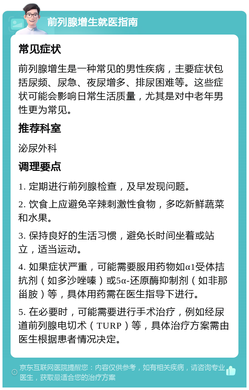 前列腺增生就医指南 常见症状 前列腺增生是一种常见的男性疾病，主要症状包括尿频、尿急、夜尿增多、排尿困难等。这些症状可能会影响日常生活质量，尤其是对中老年男性更为常见。 推荐科室 泌尿外科 调理要点 1. 定期进行前列腺检查，及早发现问题。 2. 饮食上应避免辛辣刺激性食物，多吃新鲜蔬菜和水果。 3. 保持良好的生活习惯，避免长时间坐着或站立，适当运动。 4. 如果症状严重，可能需要服用药物如α1受体拮抗剂（如多沙唑嗪）或5α-还原酶抑制剂（如非那甾胺）等，具体用药需在医生指导下进行。 5. 在必要时，可能需要进行手术治疗，例如经尿道前列腺电切术（TURP）等，具体治疗方案需由医生根据患者情况决定。