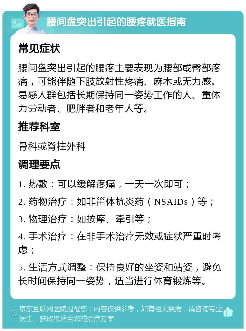 腰间盘突出引起的腰疼就医指南 常见症状 腰间盘突出引起的腰疼主要表现为腰部或臀部疼痛，可能伴随下肢放射性疼痛、麻木或无力感。易感人群包括长期保持同一姿势工作的人、重体力劳动者、肥胖者和老年人等。 推荐科室 骨科或脊柱外科 调理要点 1. 热敷：可以缓解疼痛，一天一次即可； 2. 药物治疗：如非甾体抗炎药（NSAIDs）等； 3. 物理治疗：如按摩、牵引等； 4. 手术治疗：在非手术治疗无效或症状严重时考虑； 5. 生活方式调整：保持良好的坐姿和站姿，避免长时间保持同一姿势，适当进行体育锻炼等。