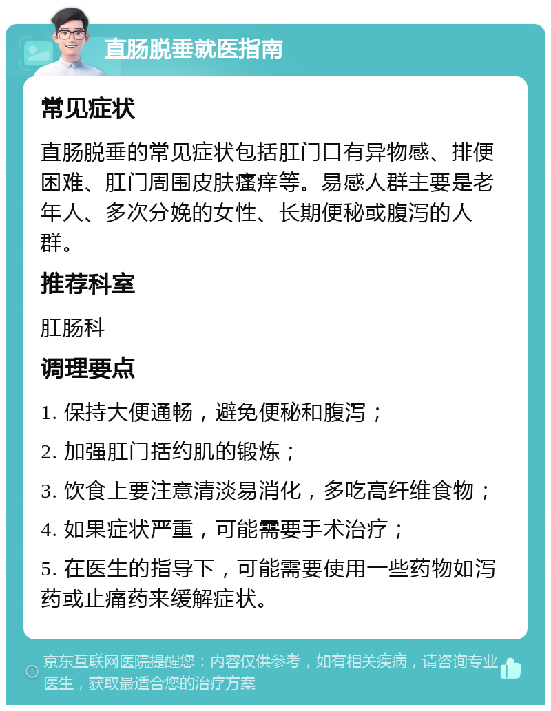 直肠脱垂就医指南 常见症状 直肠脱垂的常见症状包括肛门口有异物感、排便困难、肛门周围皮肤瘙痒等。易感人群主要是老年人、多次分娩的女性、长期便秘或腹泻的人群。 推荐科室 肛肠科 调理要点 1. 保持大便通畅，避免便秘和腹泻； 2. 加强肛门括约肌的锻炼； 3. 饮食上要注意清淡易消化，多吃高纤维食物； 4. 如果症状严重，可能需要手术治疗； 5. 在医生的指导下，可能需要使用一些药物如泻药或止痛药来缓解症状。