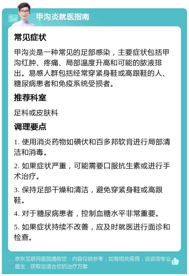 甲沟炎就医指南 常见症状 甲沟炎是一种常见的足部感染，主要症状包括甲沟红肿、疼痛、局部温度升高和可能的脓液排出。易感人群包括经常穿紧身鞋或高跟鞋的人、糖尿病患者和免疫系统受损者。 推荐科室 足科或皮肤科 调理要点 1. 使用消炎药物如碘伏和百多邦软膏进行局部清洁和消毒。 2. 如果症状严重，可能需要口服抗生素或进行手术治疗。 3. 保持足部干燥和清洁，避免穿紧身鞋或高跟鞋。 4. 对于糖尿病患者，控制血糖水平非常重要。 5. 如果症状持续不改善，应及时就医进行面诊和检查。