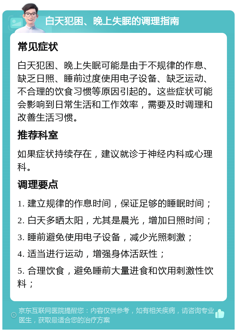 白天犯困、晚上失眠的调理指南 常见症状 白天犯困、晚上失眠可能是由于不规律的作息、缺乏日照、睡前过度使用电子设备、缺乏运动、不合理的饮食习惯等原因引起的。这些症状可能会影响到日常生活和工作效率，需要及时调理和改善生活习惯。 推荐科室 如果症状持续存在，建议就诊于神经内科或心理科。 调理要点 1. 建立规律的作息时间，保证足够的睡眠时间； 2. 白天多晒太阳，尤其是晨光，增加日照时间； 3. 睡前避免使用电子设备，减少光照刺激； 4. 适当进行运动，增强身体活跃性； 5. 合理饮食，避免睡前大量进食和饮用刺激性饮料；