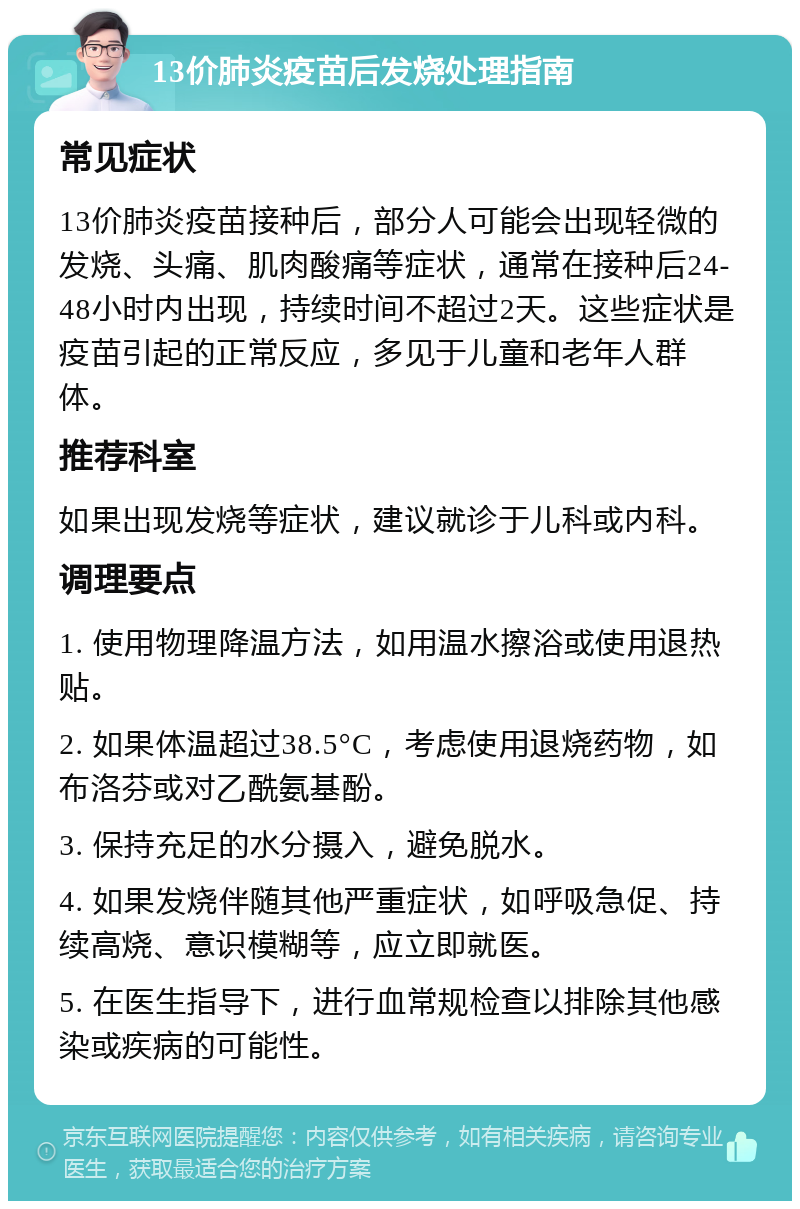 13价肺炎疫苗后发烧处理指南 常见症状 13价肺炎疫苗接种后，部分人可能会出现轻微的发烧、头痛、肌肉酸痛等症状，通常在接种后24-48小时内出现，持续时间不超过2天。这些症状是疫苗引起的正常反应，多见于儿童和老年人群体。 推荐科室 如果出现发烧等症状，建议就诊于儿科或内科。 调理要点 1. 使用物理降温方法，如用温水擦浴或使用退热贴。 2. 如果体温超过38.5°C，考虑使用退烧药物，如布洛芬或对乙酰氨基酚。 3. 保持充足的水分摄入，避免脱水。 4. 如果发烧伴随其他严重症状，如呼吸急促、持续高烧、意识模糊等，应立即就医。 5. 在医生指导下，进行血常规检查以排除其他感染或疾病的可能性。