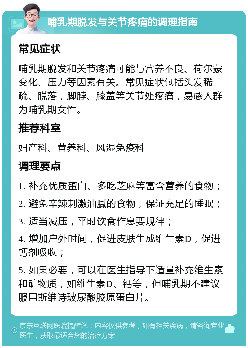 哺乳期脱发与关节疼痛的调理指南 常见症状 哺乳期脱发和关节疼痛可能与营养不良、荷尔蒙变化、压力等因素有关。常见症状包括头发稀疏、脱落，脚脖、膝盖等关节处疼痛，易感人群为哺乳期女性。 推荐科室 妇产科、营养科、风湿免疫科 调理要点 1. 补充优质蛋白、多吃芝麻等富含营养的食物； 2. 避免辛辣刺激油腻的食物，保证充足的睡眠； 3. 适当减压，平时饮食作息要规律； 4. 增加户外时间，促进皮肤生成维生素D，促进钙剂吸收； 5. 如果必要，可以在医生指导下适量补充维生素和矿物质，如维生素D、钙等，但哺乳期不建议服用斯维诗玻尿酸胶原蛋白片。