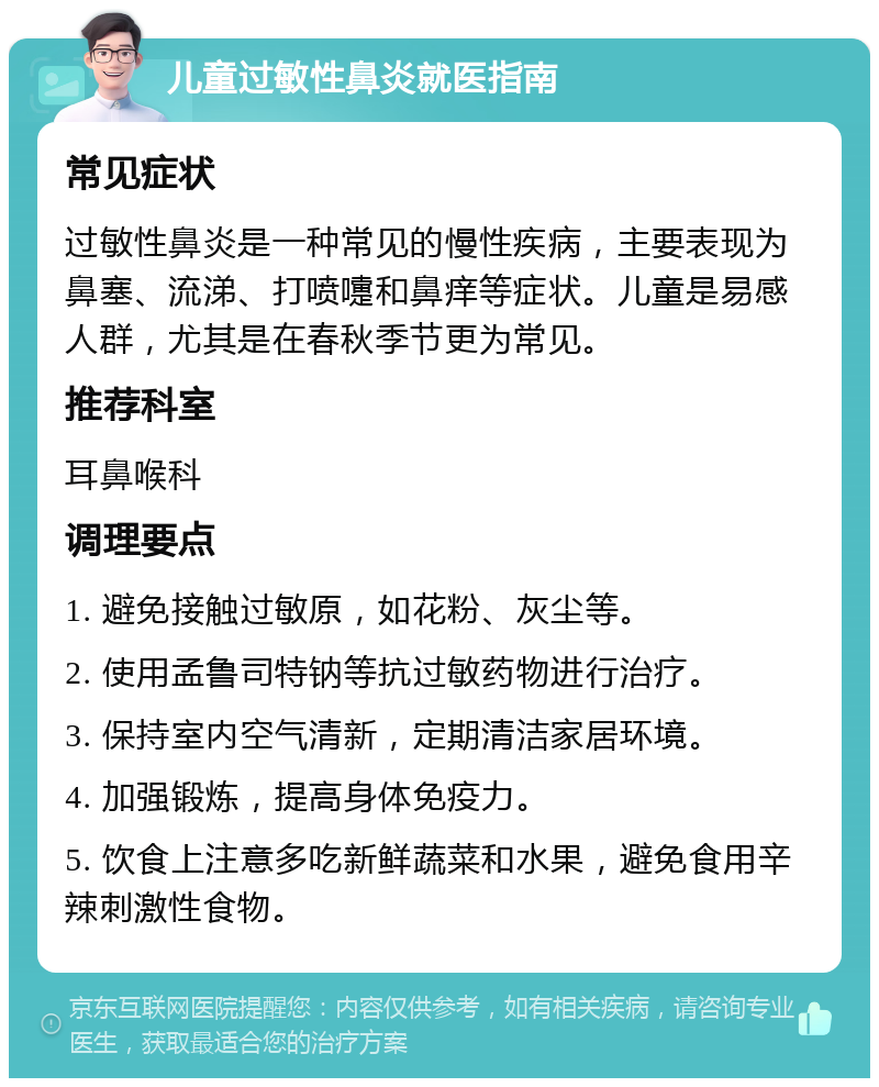 儿童过敏性鼻炎就医指南 常见症状 过敏性鼻炎是一种常见的慢性疾病，主要表现为鼻塞、流涕、打喷嚏和鼻痒等症状。儿童是易感人群，尤其是在春秋季节更为常见。 推荐科室 耳鼻喉科 调理要点 1. 避免接触过敏原，如花粉、灰尘等。 2. 使用孟鲁司特钠等抗过敏药物进行治疗。 3. 保持室内空气清新，定期清洁家居环境。 4. 加强锻炼，提高身体免疫力。 5. 饮食上注意多吃新鲜蔬菜和水果，避免食用辛辣刺激性食物。