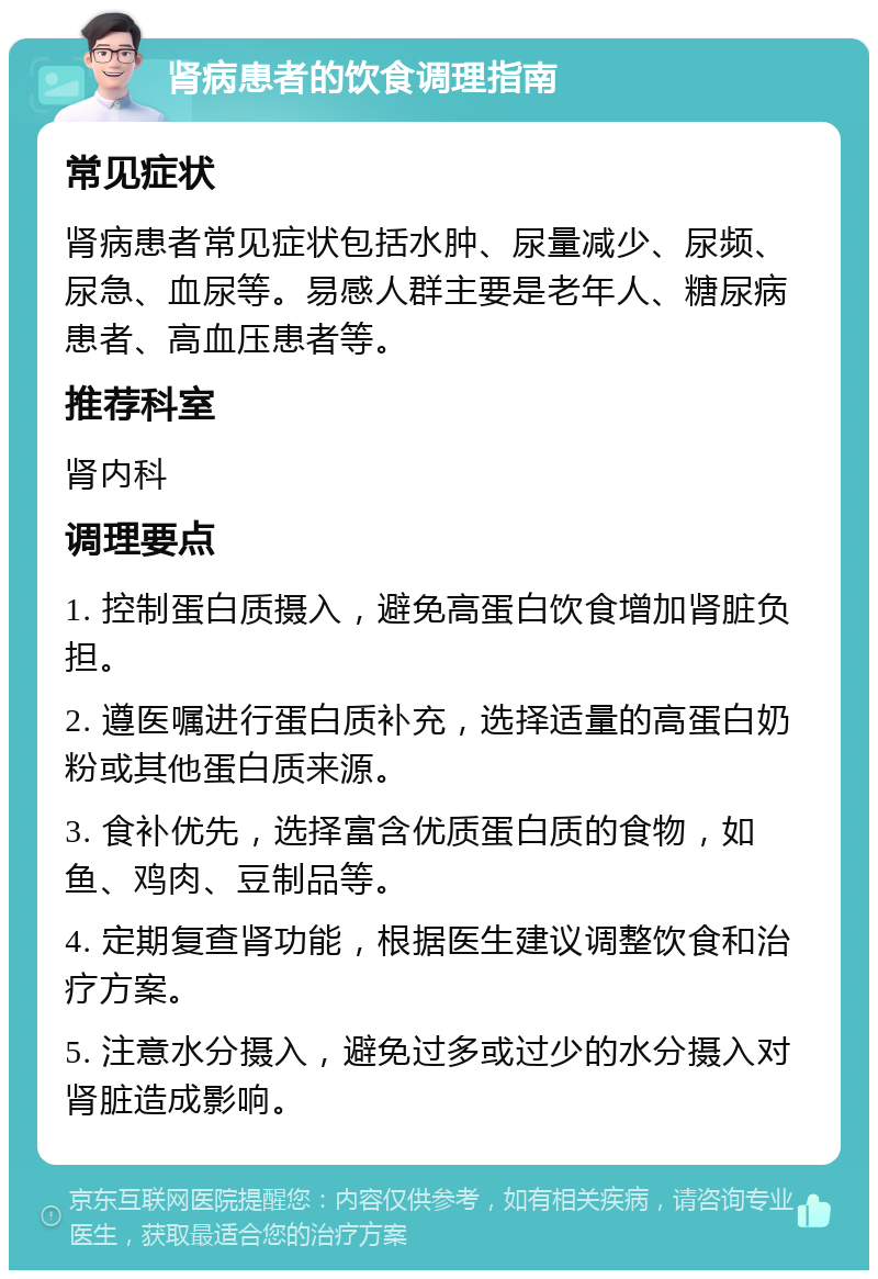 肾病患者的饮食调理指南 常见症状 肾病患者常见症状包括水肿、尿量减少、尿频、尿急、血尿等。易感人群主要是老年人、糖尿病患者、高血压患者等。 推荐科室 肾内科 调理要点 1. 控制蛋白质摄入，避免高蛋白饮食增加肾脏负担。 2. 遵医嘱进行蛋白质补充，选择适量的高蛋白奶粉或其他蛋白质来源。 3. 食补优先，选择富含优质蛋白质的食物，如鱼、鸡肉、豆制品等。 4. 定期复查肾功能，根据医生建议调整饮食和治疗方案。 5. 注意水分摄入，避免过多或过少的水分摄入对肾脏造成影响。