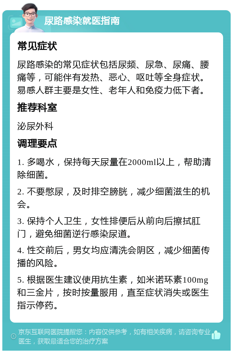 尿路感染就医指南 常见症状 尿路感染的常见症状包括尿频、尿急、尿痛、腰痛等，可能伴有发热、恶心、呕吐等全身症状。易感人群主要是女性、老年人和免疫力低下者。 推荐科室 泌尿外科 调理要点 1. 多喝水，保持每天尿量在2000ml以上，帮助清除细菌。 2. 不要憋尿，及时排空膀胱，减少细菌滋生的机会。 3. 保持个人卫生，女性排便后从前向后擦拭肛门，避免细菌逆行感染尿道。 4. 性交前后，男女均应清洗会阴区，减少细菌传播的风险。 5. 根据医生建议使用抗生素，如米诺环素100mg和三金片，按时按量服用，直至症状消失或医生指示停药。