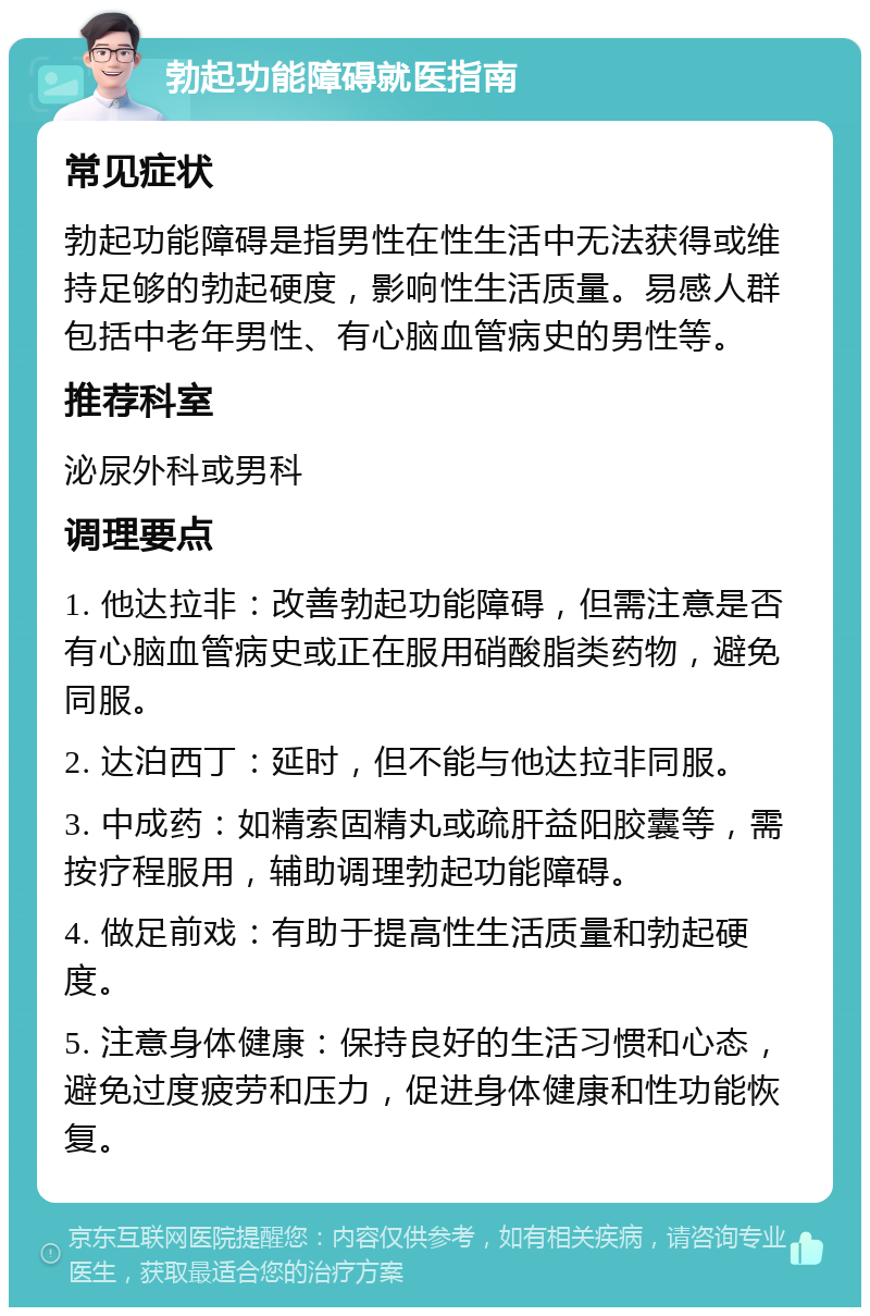 勃起功能障碍就医指南 常见症状 勃起功能障碍是指男性在性生活中无法获得或维持足够的勃起硬度，影响性生活质量。易感人群包括中老年男性、有心脑血管病史的男性等。 推荐科室 泌尿外科或男科 调理要点 1. 他达拉非：改善勃起功能障碍，但需注意是否有心脑血管病史或正在服用硝酸脂类药物，避免同服。 2. 达泊西丁：延时，但不能与他达拉非同服。 3. 中成药：如精索固精丸或疏肝益阳胶囊等，需按疗程服用，辅助调理勃起功能障碍。 4. 做足前戏：有助于提高性生活质量和勃起硬度。 5. 注意身体健康：保持良好的生活习惯和心态，避免过度疲劳和压力，促进身体健康和性功能恢复。