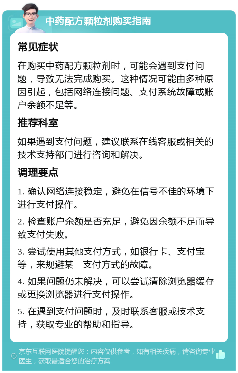 中药配方颗粒剂购买指南 常见症状 在购买中药配方颗粒剂时，可能会遇到支付问题，导致无法完成购买。这种情况可能由多种原因引起，包括网络连接问题、支付系统故障或账户余额不足等。 推荐科室 如果遇到支付问题，建议联系在线客服或相关的技术支持部门进行咨询和解决。 调理要点 1. 确认网络连接稳定，避免在信号不佳的环境下进行支付操作。 2. 检查账户余额是否充足，避免因余额不足而导致支付失败。 3. 尝试使用其他支付方式，如银行卡、支付宝等，来规避某一支付方式的故障。 4. 如果问题仍未解决，可以尝试清除浏览器缓存或更换浏览器进行支付操作。 5. 在遇到支付问题时，及时联系客服或技术支持，获取专业的帮助和指导。