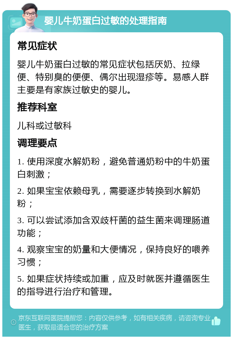 婴儿牛奶蛋白过敏的处理指南 常见症状 婴儿牛奶蛋白过敏的常见症状包括厌奶、拉绿便、特别臭的便便、偶尔出现湿疹等。易感人群主要是有家族过敏史的婴儿。 推荐科室 儿科或过敏科 调理要点 1. 使用深度水解奶粉，避免普通奶粉中的牛奶蛋白刺激； 2. 如果宝宝依赖母乳，需要逐步转换到水解奶粉； 3. 可以尝试添加含双歧杆菌的益生菌来调理肠道功能； 4. 观察宝宝的奶量和大便情况，保持良好的喂养习惯； 5. 如果症状持续或加重，应及时就医并遵循医生的指导进行治疗和管理。