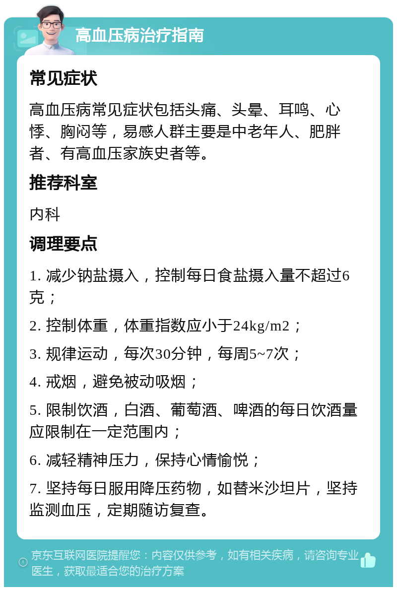 高血压病治疗指南 常见症状 高血压病常见症状包括头痛、头晕、耳鸣、心悸、胸闷等，易感人群主要是中老年人、肥胖者、有高血压家族史者等。 推荐科室 内科 调理要点 1. 减少钠盐摄入，控制每日食盐摄入量不超过6克； 2. 控制体重，体重指数应小于24kg/m2； 3. 规律运动，每次30分钟，每周5~7次； 4. 戒烟，避免被动吸烟； 5. 限制饮酒，白酒、葡萄酒、啤酒的每日饮酒量应限制在一定范围内； 6. 减轻精神压力，保持心情愉悦； 7. 坚持每日服用降压药物，如替米沙坦片，坚持监测血压，定期随访复查。