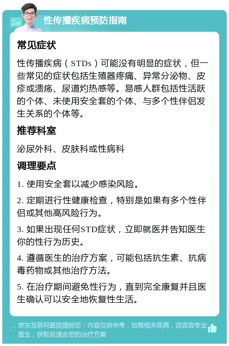 性传播疾病预防指南 常见症状 性传播疾病（STDs）可能没有明显的症状，但一些常见的症状包括生殖器疼痛、异常分泌物、皮疹或溃疡、尿道灼热感等。易感人群包括性活跃的个体、未使用安全套的个体、与多个性伴侣发生关系的个体等。 推荐科室 泌尿外科、皮肤科或性病科 调理要点 1. 使用安全套以减少感染风险。 2. 定期进行性健康检查，特别是如果有多个性伴侣或其他高风险行为。 3. 如果出现任何STD症状，立即就医并告知医生你的性行为历史。 4. 遵循医生的治疗方案，可能包括抗生素、抗病毒药物或其他治疗方法。 5. 在治疗期间避免性行为，直到完全康复并且医生确认可以安全地恢复性生活。