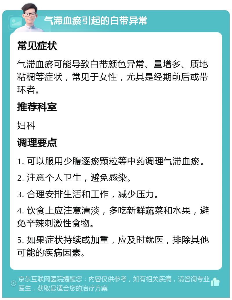 气滞血瘀引起的白带异常 常见症状 气滞血瘀可能导致白带颜色异常、量增多、质地粘稠等症状，常见于女性，尤其是经期前后或带环者。 推荐科室 妇科 调理要点 1. 可以服用少腹逐瘀颗粒等中药调理气滞血瘀。 2. 注意个人卫生，避免感染。 3. 合理安排生活和工作，减少压力。 4. 饮食上应注意清淡，多吃新鲜蔬菜和水果，避免辛辣刺激性食物。 5. 如果症状持续或加重，应及时就医，排除其他可能的疾病因素。