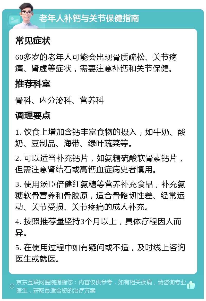 老年人补钙与关节保健指南 常见症状 60多岁的老年人可能会出现骨质疏松、关节疼痛、肾虚等症状，需要注意补钙和关节保健。 推荐科室 骨科、内分泌科、营养科 调理要点 1. 饮食上增加含钙丰富食物的摄入，如牛奶、酸奶、豆制品、海带、绿叶蔬菜等。 2. 可以适当补充钙片，如氨糖硫酸软骨素钙片，但需注意肾结石或高钙血症病史者慎用。 3. 使用汤臣倍健红氨糖等营养补充食品，补充氨糖软骨营养和骨胶原，适合骨骼韧性差、经常运动、关节受损、关节疼痛的成人补充。 4. 按照推荐量坚持3个月以上，具体疗程因人而异。 5. 在使用过程中如有疑问或不适，及时线上咨询医生或就医。