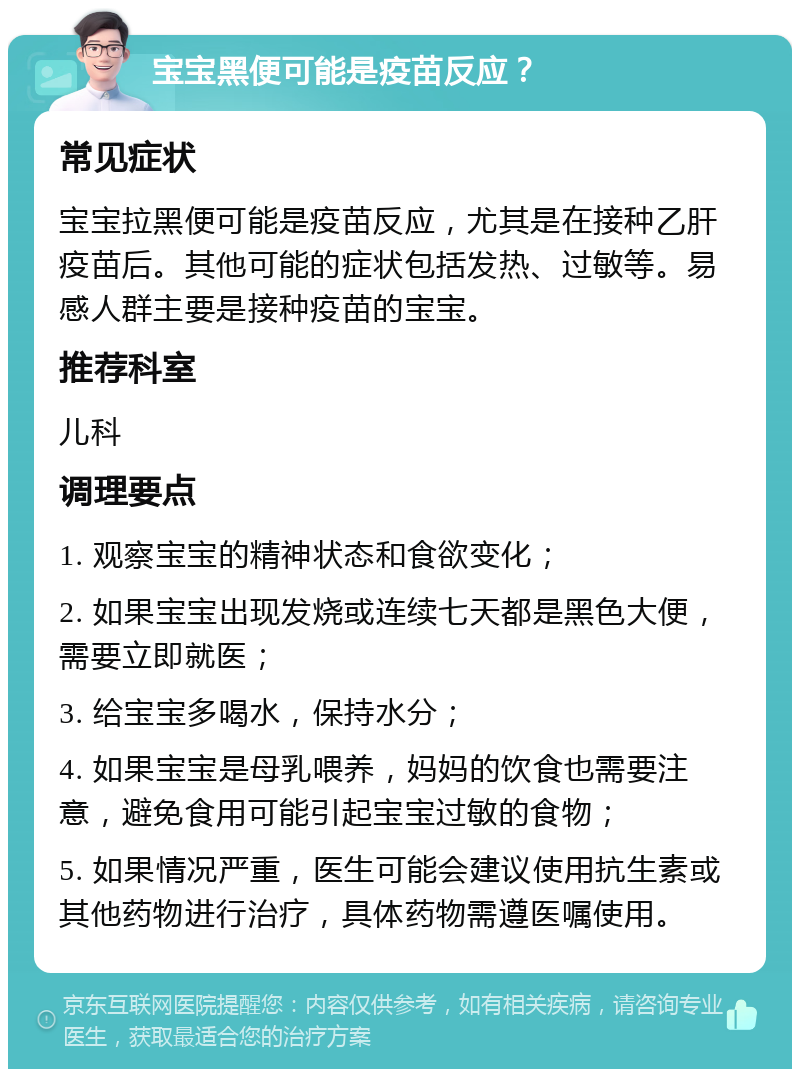 宝宝黑便可能是疫苗反应？ 常见症状 宝宝拉黑便可能是疫苗反应，尤其是在接种乙肝疫苗后。其他可能的症状包括发热、过敏等。易感人群主要是接种疫苗的宝宝。 推荐科室 儿科 调理要点 1. 观察宝宝的精神状态和食欲变化； 2. 如果宝宝出现发烧或连续七天都是黑色大便，需要立即就医； 3. 给宝宝多喝水，保持水分； 4. 如果宝宝是母乳喂养，妈妈的饮食也需要注意，避免食用可能引起宝宝过敏的食物； 5. 如果情况严重，医生可能会建议使用抗生素或其他药物进行治疗，具体药物需遵医嘱使用。