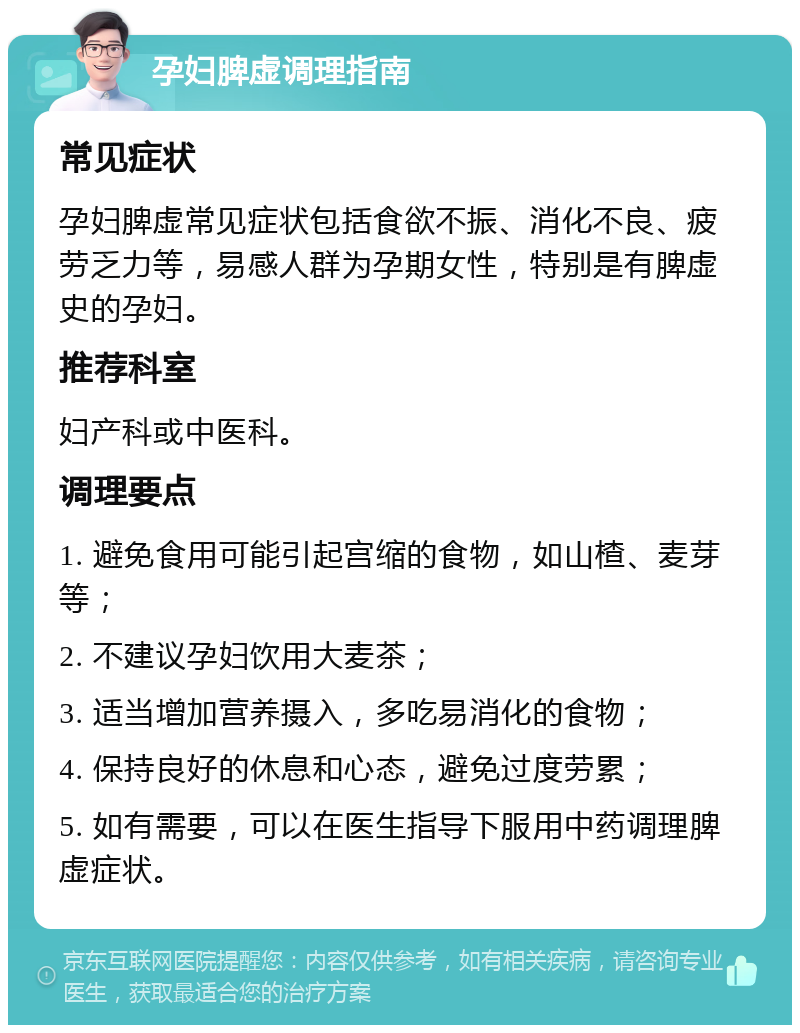 孕妇脾虚调理指南 常见症状 孕妇脾虚常见症状包括食欲不振、消化不良、疲劳乏力等，易感人群为孕期女性，特别是有脾虚史的孕妇。 推荐科室 妇产科或中医科。 调理要点 1. 避免食用可能引起宫缩的食物，如山楂、麦芽等； 2. 不建议孕妇饮用大麦茶； 3. 适当增加营养摄入，多吃易消化的食物； 4. 保持良好的休息和心态，避免过度劳累； 5. 如有需要，可以在医生指导下服用中药调理脾虚症状。