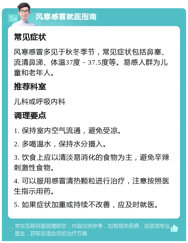 风寒感冒就医指南 常见症状 风寒感冒多见于秋冬季节，常见症状包括鼻塞、流清鼻涕、体温37度－37.5度等。易感人群为儿童和老年人。 推荐科室 儿科或呼吸内科 调理要点 1. 保持室内空气流通，避免受凉。 2. 多喝温水，保持水分摄入。 3. 饮食上应以清淡易消化的食物为主，避免辛辣刺激性食物。 4. 可以服用感冒清热颗粒进行治疗，注意按照医生指示用药。 5. 如果症状加重或持续不改善，应及时就医。