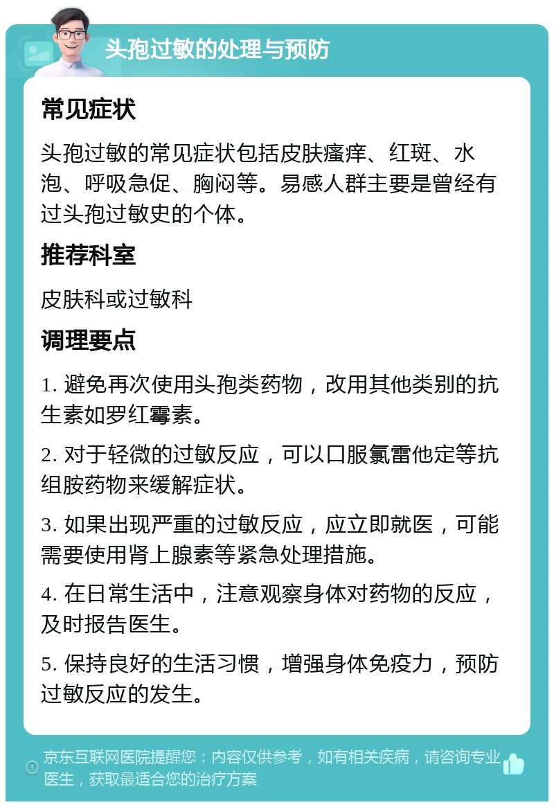 头孢过敏的处理与预防 常见症状 头孢过敏的常见症状包括皮肤瘙痒、红斑、水泡、呼吸急促、胸闷等。易感人群主要是曾经有过头孢过敏史的个体。 推荐科室 皮肤科或过敏科 调理要点 1. 避免再次使用头孢类药物，改用其他类别的抗生素如罗红霉素。 2. 对于轻微的过敏反应，可以口服氯雷他定等抗组胺药物来缓解症状。 3. 如果出现严重的过敏反应，应立即就医，可能需要使用肾上腺素等紧急处理措施。 4. 在日常生活中，注意观察身体对药物的反应，及时报告医生。 5. 保持良好的生活习惯，增强身体免疫力，预防过敏反应的发生。