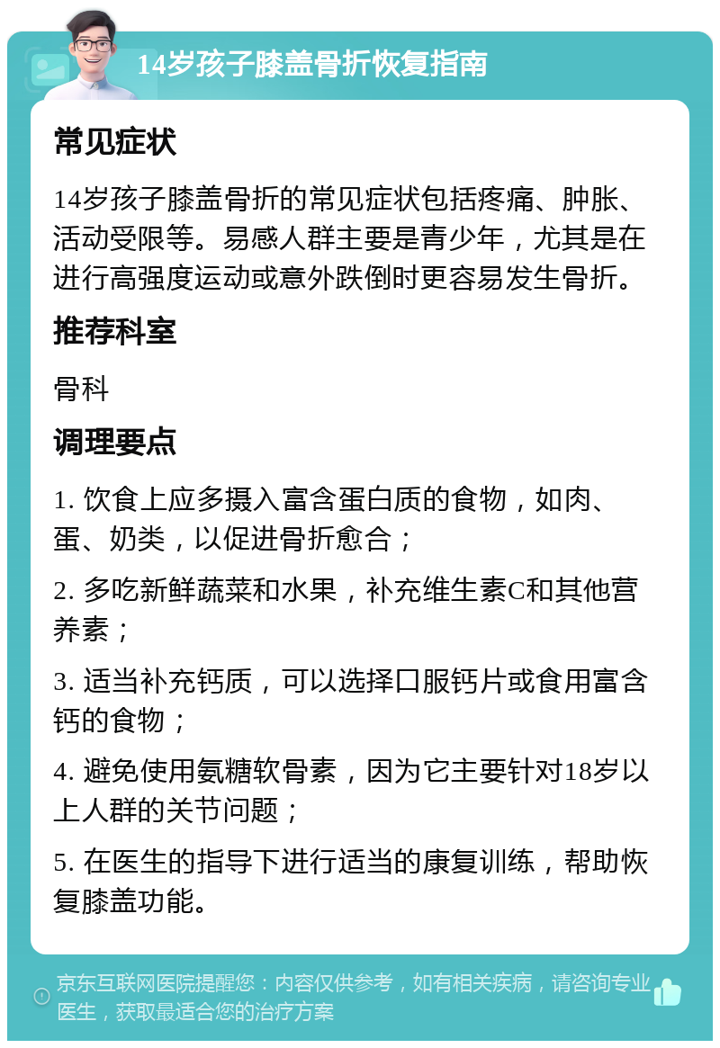 14岁孩子膝盖骨折恢复指南 常见症状 14岁孩子膝盖骨折的常见症状包括疼痛、肿胀、活动受限等。易感人群主要是青少年，尤其是在进行高强度运动或意外跌倒时更容易发生骨折。 推荐科室 骨科 调理要点 1. 饮食上应多摄入富含蛋白质的食物，如肉、蛋、奶类，以促进骨折愈合； 2. 多吃新鲜蔬菜和水果，补充维生素C和其他营养素； 3. 适当补充钙质，可以选择口服钙片或食用富含钙的食物； 4. 避免使用氨糖软骨素，因为它主要针对18岁以上人群的关节问题； 5. 在医生的指导下进行适当的康复训练，帮助恢复膝盖功能。