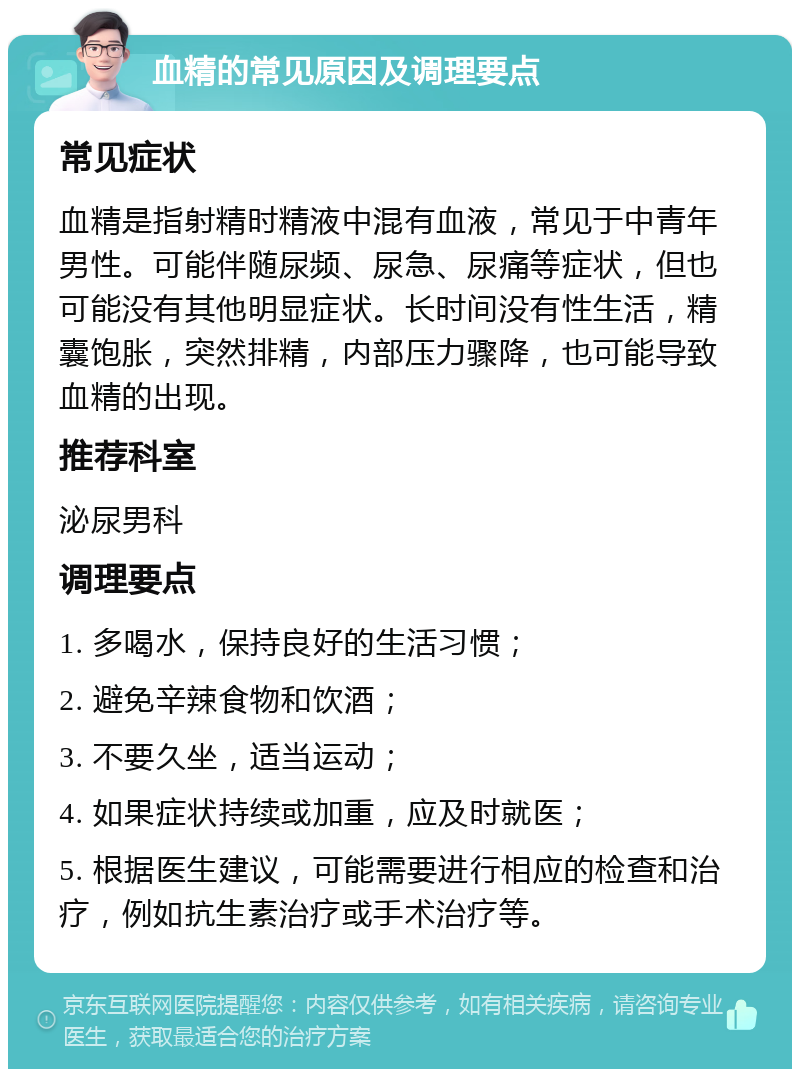 血精的常见原因及调理要点 常见症状 血精是指射精时精液中混有血液，常见于中青年男性。可能伴随尿频、尿急、尿痛等症状，但也可能没有其他明显症状。长时间没有性生活，精囊饱胀，突然排精，内部压力骤降，也可能导致血精的出现。 推荐科室 泌尿男科 调理要点 1. 多喝水，保持良好的生活习惯； 2. 避免辛辣食物和饮酒； 3. 不要久坐，适当运动； 4. 如果症状持续或加重，应及时就医； 5. 根据医生建议，可能需要进行相应的检查和治疗，例如抗生素治疗或手术治疗等。