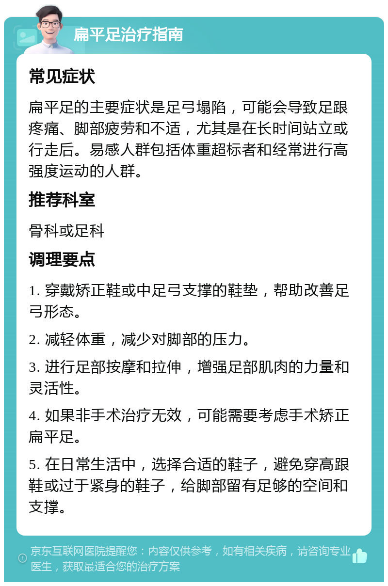 扁平足治疗指南 常见症状 扁平足的主要症状是足弓塌陷，可能会导致足跟疼痛、脚部疲劳和不适，尤其是在长时间站立或行走后。易感人群包括体重超标者和经常进行高强度运动的人群。 推荐科室 骨科或足科 调理要点 1. 穿戴矫正鞋或中足弓支撑的鞋垫，帮助改善足弓形态。 2. 减轻体重，减少对脚部的压力。 3. 进行足部按摩和拉伸，增强足部肌肉的力量和灵活性。 4. 如果非手术治疗无效，可能需要考虑手术矫正扁平足。 5. 在日常生活中，选择合适的鞋子，避免穿高跟鞋或过于紧身的鞋子，给脚部留有足够的空间和支撑。