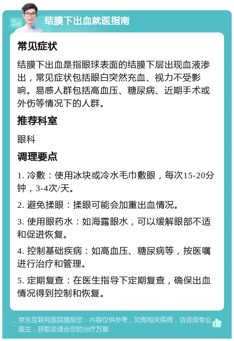 结膜下出血就医指南 常见症状 结膜下出血是指眼球表面的结膜下层出现血液渗出，常见症状包括眼白突然充血、视力不受影响。易感人群包括高血压、糖尿病、近期手术或外伤等情况下的人群。 推荐科室 眼科 调理要点 1. 冷敷：使用冰块或冷水毛巾敷眼，每次15-20分钟，3-4次/天。 2. 避免揉眼：揉眼可能会加重出血情况。 3. 使用眼药水：如海露眼水，可以缓解眼部不适和促进恢复。 4. 控制基础疾病：如高血压、糖尿病等，按医嘱进行治疗和管理。 5. 定期复查：在医生指导下定期复查，确保出血情况得到控制和恢复。