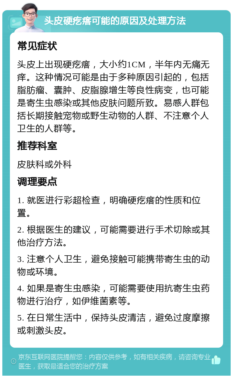 头皮硬疙瘩可能的原因及处理方法 常见症状 头皮上出现硬疙瘩，大小约1CM，半年内无痛无痒。这种情况可能是由于多种原因引起的，包括脂肪瘤、囊肿、皮脂腺增生等良性病变，也可能是寄生虫感染或其他皮肤问题所致。易感人群包括长期接触宠物或野生动物的人群、不注意个人卫生的人群等。 推荐科室 皮肤科或外科 调理要点 1. 就医进行彩超检查，明确硬疙瘩的性质和位置。 2. 根据医生的建议，可能需要进行手术切除或其他治疗方法。 3. 注意个人卫生，避免接触可能携带寄生虫的动物或环境。 4. 如果是寄生虫感染，可能需要使用抗寄生虫药物进行治疗，如伊维菌素等。 5. 在日常生活中，保持头皮清洁，避免过度摩擦或刺激头皮。