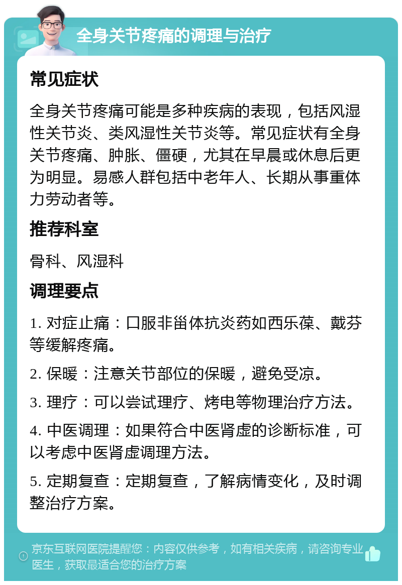 全身关节疼痛的调理与治疗 常见症状 全身关节疼痛可能是多种疾病的表现，包括风湿性关节炎、类风湿性关节炎等。常见症状有全身关节疼痛、肿胀、僵硬，尤其在早晨或休息后更为明显。易感人群包括中老年人、长期从事重体力劳动者等。 推荐科室 骨科、风湿科 调理要点 1. 对症止痛：口服非甾体抗炎药如西乐葆、戴芬等缓解疼痛。 2. 保暖：注意关节部位的保暖，避免受凉。 3. 理疗：可以尝试理疗、烤电等物理治疗方法。 4. 中医调理：如果符合中医肾虚的诊断标准，可以考虑中医肾虚调理方法。 5. 定期复查：定期复查，了解病情变化，及时调整治疗方案。