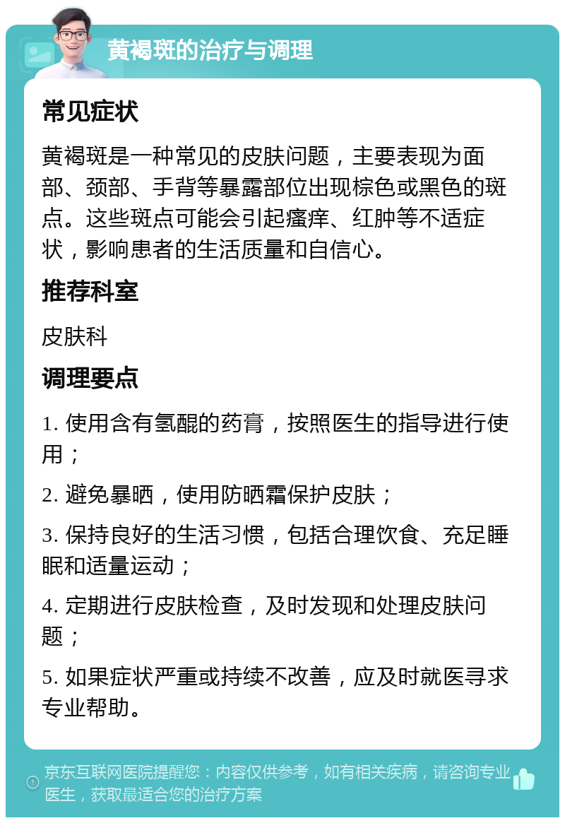 黄褐斑的治疗与调理 常见症状 黄褐斑是一种常见的皮肤问题，主要表现为面部、颈部、手背等暴露部位出现棕色或黑色的斑点。这些斑点可能会引起瘙痒、红肿等不适症状，影响患者的生活质量和自信心。 推荐科室 皮肤科 调理要点 1. 使用含有氢醌的药膏，按照医生的指导进行使用； 2. 避免暴晒，使用防晒霜保护皮肤； 3. 保持良好的生活习惯，包括合理饮食、充足睡眠和适量运动； 4. 定期进行皮肤检查，及时发现和处理皮肤问题； 5. 如果症状严重或持续不改善，应及时就医寻求专业帮助。