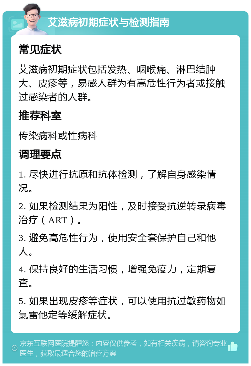 艾滋病初期症状与检测指南 常见症状 艾滋病初期症状包括发热、咽喉痛、淋巴结肿大、皮疹等，易感人群为有高危性行为者或接触过感染者的人群。 推荐科室 传染病科或性病科 调理要点 1. 尽快进行抗原和抗体检测，了解自身感染情况。 2. 如果检测结果为阳性，及时接受抗逆转录病毒治疗（ART）。 3. 避免高危性行为，使用安全套保护自己和他人。 4. 保持良好的生活习惯，增强免疫力，定期复查。 5. 如果出现皮疹等症状，可以使用抗过敏药物如氯雷他定等缓解症状。