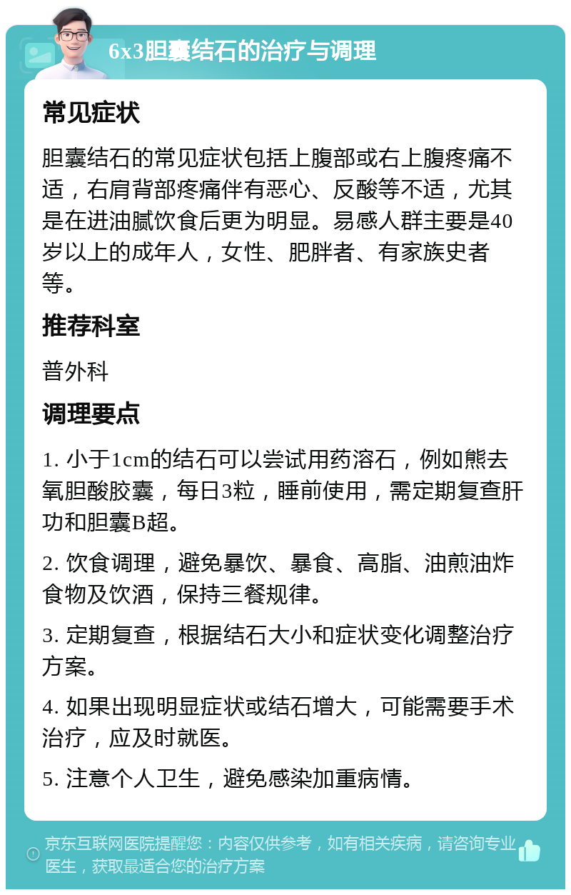 6x3胆囊结石的治疗与调理 常见症状 胆囊结石的常见症状包括上腹部或右上腹疼痛不适，右肩背部疼痛伴有恶心、反酸等不适，尤其是在进油腻饮食后更为明显。易感人群主要是40岁以上的成年人，女性、肥胖者、有家族史者等。 推荐科室 普外科 调理要点 1. 小于1cm的结石可以尝试用药溶石，例如熊去氧胆酸胶囊，每日3粒，睡前使用，需定期复查肝功和胆囊B超。 2. 饮食调理，避免暴饮、暴食、高脂、油煎油炸食物及饮酒，保持三餐规律。 3. 定期复查，根据结石大小和症状变化调整治疗方案。 4. 如果出现明显症状或结石增大，可能需要手术治疗，应及时就医。 5. 注意个人卫生，避免感染加重病情。