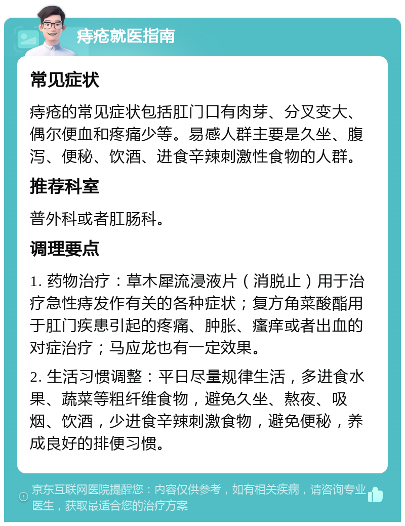 痔疮就医指南 常见症状 痔疮的常见症状包括肛门口有肉芽、分叉变大、偶尔便血和疼痛少等。易感人群主要是久坐、腹泻、便秘、饮酒、进食辛辣刺激性食物的人群。 推荐科室 普外科或者肛肠科。 调理要点 1. 药物治疗：草木犀流浸液片（消脱止）用于治疗急性痔发作有关的各种症状；复方角菜酸酯用于肛门疾患引起的疼痛、肿胀、瘙痒或者出血的对症治疗；马应龙也有一定效果。 2. 生活习惯调整：平日尽量规律生活，多进食水果、蔬菜等粗纤维食物，避免久坐、熬夜、吸烟、饮酒，少进食辛辣刺激食物，避免便秘，养成良好的排便习惯。