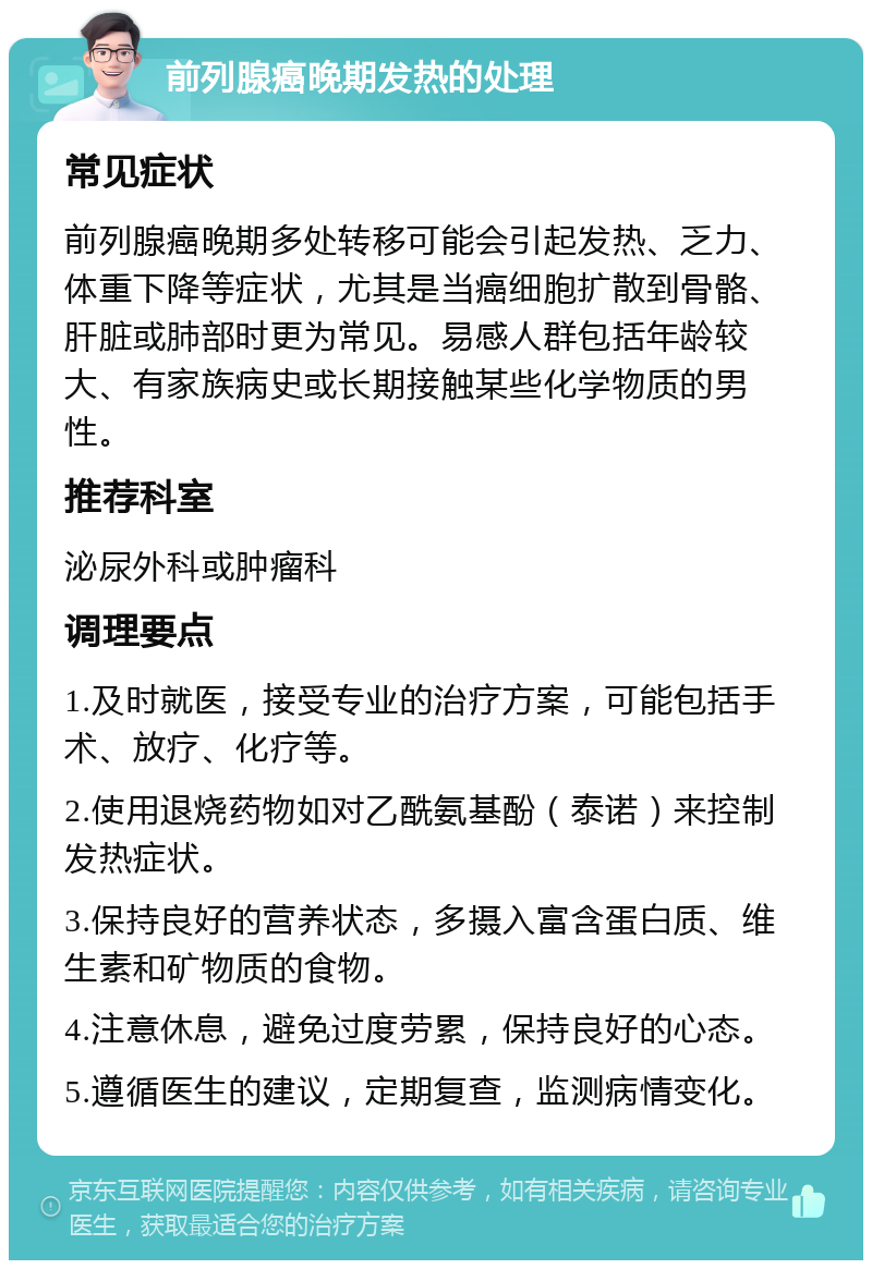 前列腺癌晚期发热的处理 常见症状 前列腺癌晚期多处转移可能会引起发热、乏力、体重下降等症状，尤其是当癌细胞扩散到骨骼、肝脏或肺部时更为常见。易感人群包括年龄较大、有家族病史或长期接触某些化学物质的男性。 推荐科室 泌尿外科或肿瘤科 调理要点 1.及时就医，接受专业的治疗方案，可能包括手术、放疗、化疗等。 2.使用退烧药物如对乙酰氨基酚（泰诺）来控制发热症状。 3.保持良好的营养状态，多摄入富含蛋白质、维生素和矿物质的食物。 4.注意休息，避免过度劳累，保持良好的心态。 5.遵循医生的建议，定期复查，监测病情变化。