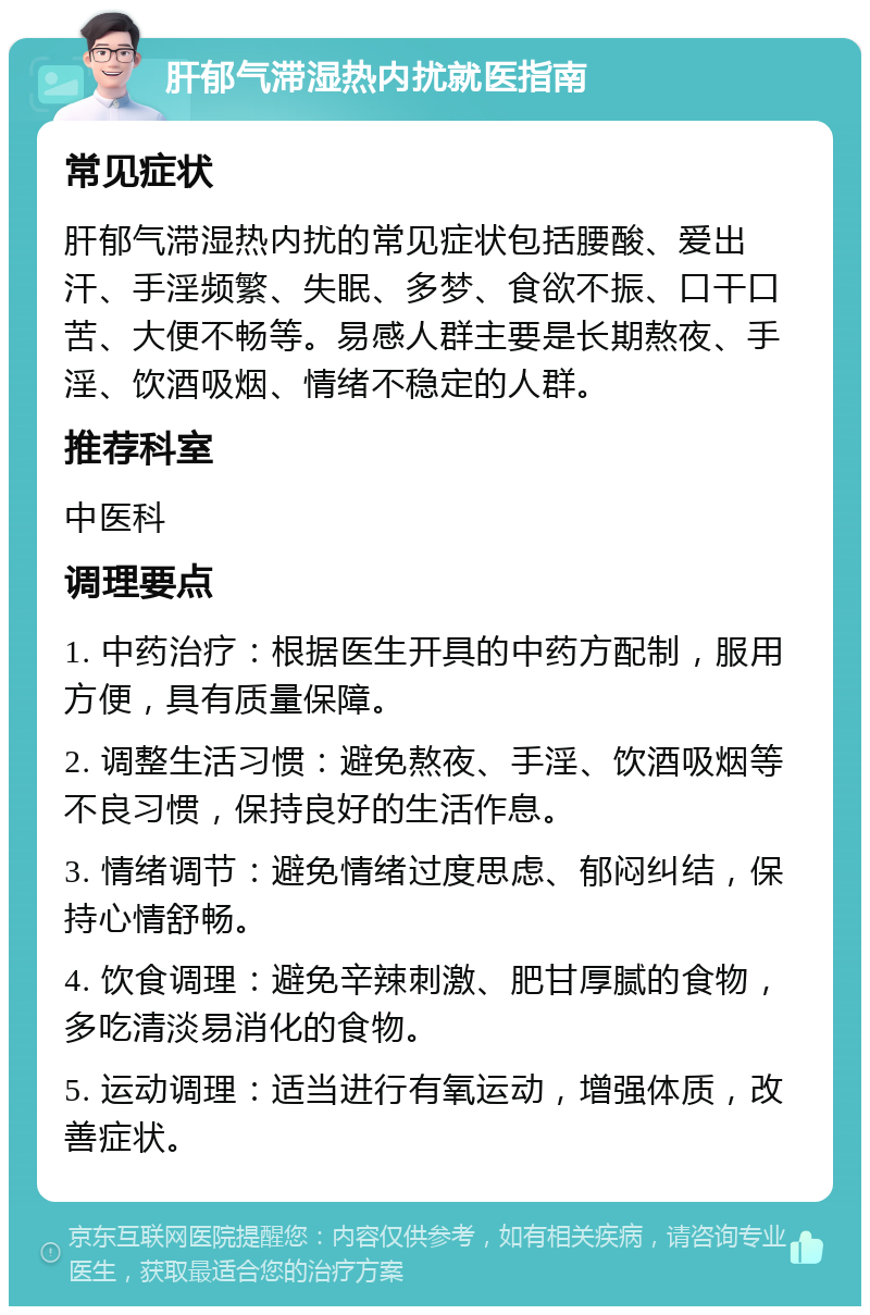 肝郁气滞湿热内扰就医指南 常见症状 肝郁气滞湿热内扰的常见症状包括腰酸、爱出汗、手淫频繁、失眠、多梦、食欲不振、口干口苦、大便不畅等。易感人群主要是长期熬夜、手淫、饮酒吸烟、情绪不稳定的人群。 推荐科室 中医科 调理要点 1. 中药治疗：根据医生开具的中药方配制，服用方便，具有质量保障。 2. 调整生活习惯：避免熬夜、手淫、饮酒吸烟等不良习惯，保持良好的生活作息。 3. 情绪调节：避免情绪过度思虑、郁闷纠结，保持心情舒畅。 4. 饮食调理：避免辛辣刺激、肥甘厚腻的食物，多吃清淡易消化的食物。 5. 运动调理：适当进行有氧运动，增强体质，改善症状。