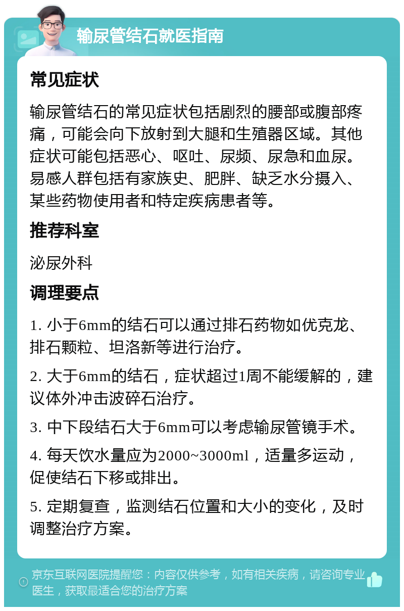 输尿管结石就医指南 常见症状 输尿管结石的常见症状包括剧烈的腰部或腹部疼痛，可能会向下放射到大腿和生殖器区域。其他症状可能包括恶心、呕吐、尿频、尿急和血尿。易感人群包括有家族史、肥胖、缺乏水分摄入、某些药物使用者和特定疾病患者等。 推荐科室 泌尿外科 调理要点 1. 小于6mm的结石可以通过排石药物如优克龙、排石颗粒、坦洛新等进行治疗。 2. 大于6mm的结石，症状超过1周不能缓解的，建议体外冲击波碎石治疗。 3. 中下段结石大于6mm可以考虑输尿管镜手术。 4. 每天饮水量应为2000~3000ml，适量多运动，促使结石下移或排出。 5. 定期复查，监测结石位置和大小的变化，及时调整治疗方案。