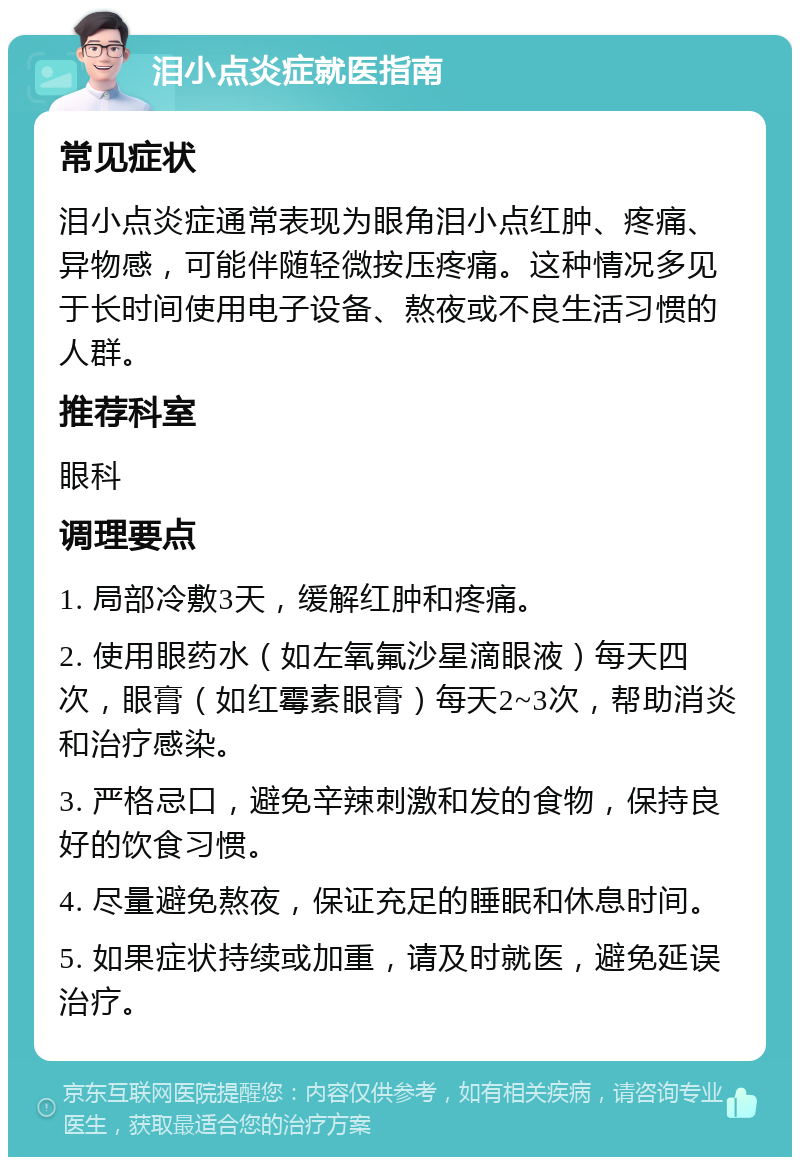 泪小点炎症就医指南 常见症状 泪小点炎症通常表现为眼角泪小点红肿、疼痛、异物感，可能伴随轻微按压疼痛。这种情况多见于长时间使用电子设备、熬夜或不良生活习惯的人群。 推荐科室 眼科 调理要点 1. 局部冷敷3天，缓解红肿和疼痛。 2. 使用眼药水（如左氧氟沙星滴眼液）每天四次，眼膏（如红霉素眼膏）每天2~3次，帮助消炎和治疗感染。 3. 严格忌口，避免辛辣刺激和发的食物，保持良好的饮食习惯。 4. 尽量避免熬夜，保证充足的睡眠和休息时间。 5. 如果症状持续或加重，请及时就医，避免延误治疗。