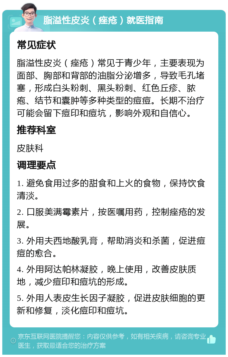 脂溢性皮炎（痤疮）就医指南 常见症状 脂溢性皮炎（痤疮）常见于青少年，主要表现为面部、胸部和背部的油脂分泌增多，导致毛孔堵塞，形成白头粉刺、黑头粉刺、红色丘疹、脓疱、结节和囊肿等多种类型的痘痘。长期不治疗可能会留下痘印和痘坑，影响外观和自信心。 推荐科室 皮肤科 调理要点 1. 避免食用过多的甜食和上火的食物，保持饮食清淡。 2. 口服美满霉素片，按医嘱用药，控制痤疮的发展。 3. 外用夫西地酸乳膏，帮助消炎和杀菌，促进痘痘的愈合。 4. 外用阿达帕林凝胶，晚上使用，改善皮肤质地，减少痘印和痘坑的形成。 5. 外用人表皮生长因子凝胶，促进皮肤细胞的更新和修复，淡化痘印和痘坑。