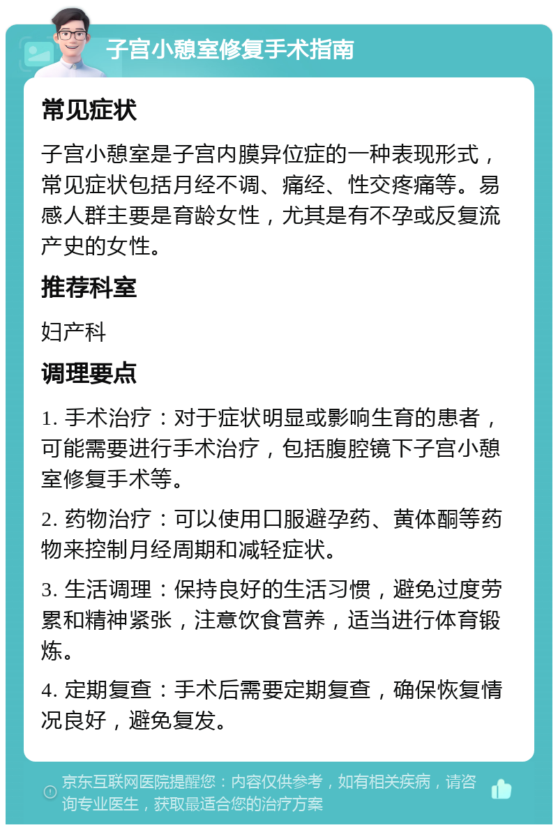 子宫小憩室修复手术指南 常见症状 子宫小憩室是子宫内膜异位症的一种表现形式，常见症状包括月经不调、痛经、性交疼痛等。易感人群主要是育龄女性，尤其是有不孕或反复流产史的女性。 推荐科室 妇产科 调理要点 1. 手术治疗：对于症状明显或影响生育的患者，可能需要进行手术治疗，包括腹腔镜下子宫小憩室修复手术等。 2. 药物治疗：可以使用口服避孕药、黄体酮等药物来控制月经周期和减轻症状。 3. 生活调理：保持良好的生活习惯，避免过度劳累和精神紧张，注意饮食营养，适当进行体育锻炼。 4. 定期复查：手术后需要定期复查，确保恢复情况良好，避免复发。