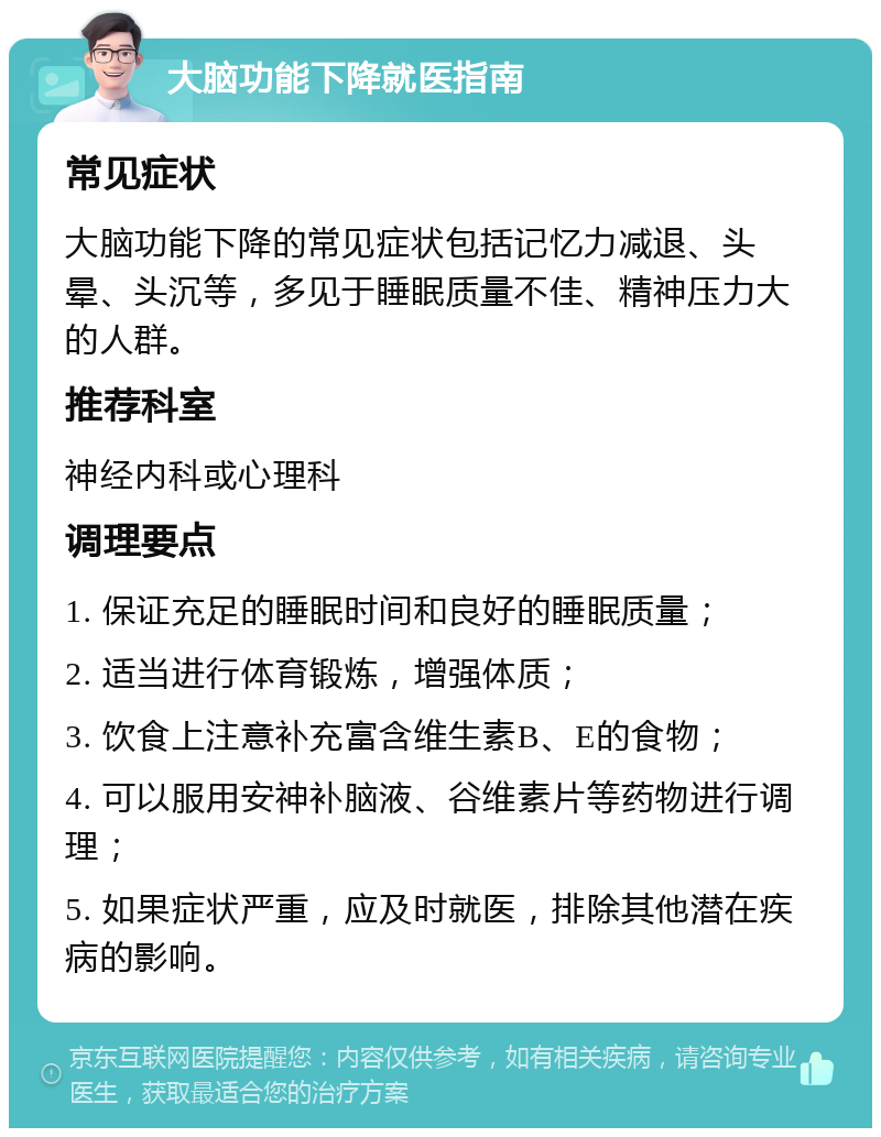 大脑功能下降就医指南 常见症状 大脑功能下降的常见症状包括记忆力减退、头晕、头沉等，多见于睡眠质量不佳、精神压力大的人群。 推荐科室 神经内科或心理科 调理要点 1. 保证充足的睡眠时间和良好的睡眠质量； 2. 适当进行体育锻炼，增强体质； 3. 饮食上注意补充富含维生素B、E的食物； 4. 可以服用安神补脑液、谷维素片等药物进行调理； 5. 如果症状严重，应及时就医，排除其他潜在疾病的影响。