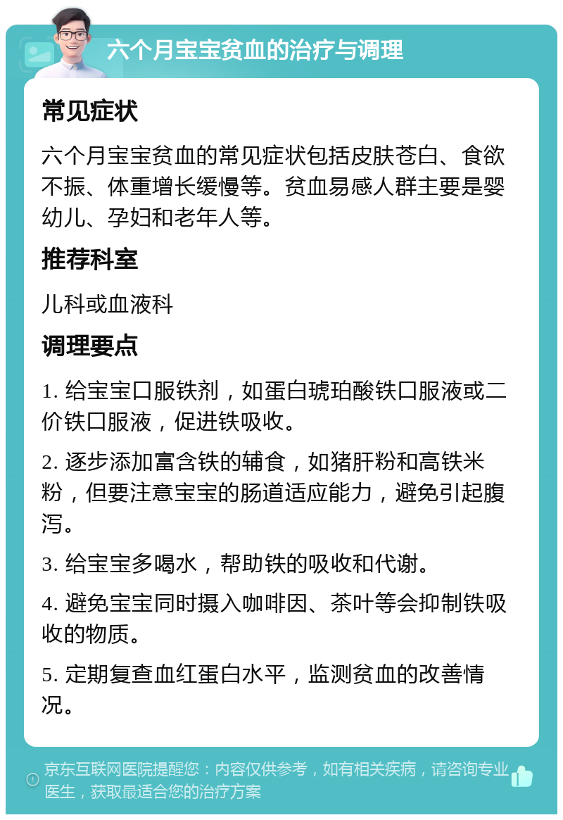 六个月宝宝贫血的治疗与调理 常见症状 六个月宝宝贫血的常见症状包括皮肤苍白、食欲不振、体重增长缓慢等。贫血易感人群主要是婴幼儿、孕妇和老年人等。 推荐科室 儿科或血液科 调理要点 1. 给宝宝口服铁剂，如蛋白琥珀酸铁口服液或二价铁口服液，促进铁吸收。 2. 逐步添加富含铁的辅食，如猪肝粉和高铁米粉，但要注意宝宝的肠道适应能力，避免引起腹泻。 3. 给宝宝多喝水，帮助铁的吸收和代谢。 4. 避免宝宝同时摄入咖啡因、茶叶等会抑制铁吸收的物质。 5. 定期复查血红蛋白水平，监测贫血的改善情况。