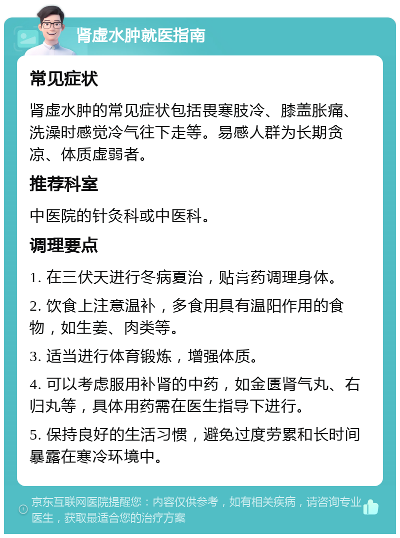 肾虚水肿就医指南 常见症状 肾虚水肿的常见症状包括畏寒肢冷、膝盖胀痛、洗澡时感觉冷气往下走等。易感人群为长期贪凉、体质虚弱者。 推荐科室 中医院的针灸科或中医科。 调理要点 1. 在三伏天进行冬病夏治，贴膏药调理身体。 2. 饮食上注意温补，多食用具有温阳作用的食物，如生姜、肉类等。 3. 适当进行体育锻炼，增强体质。 4. 可以考虑服用补肾的中药，如金匮肾气丸、右归丸等，具体用药需在医生指导下进行。 5. 保持良好的生活习惯，避免过度劳累和长时间暴露在寒冷环境中。