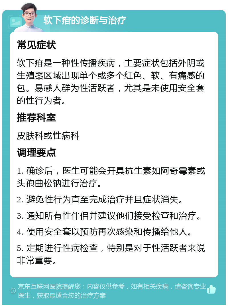 软下疳的诊断与治疗 常见症状 软下疳是一种性传播疾病，主要症状包括外阴或生殖器区域出现单个或多个红色、软、有痛感的包。易感人群为性活跃者，尤其是未使用安全套的性行为者。 推荐科室 皮肤科或性病科 调理要点 1. 确诊后，医生可能会开具抗生素如阿奇霉素或头孢曲松钠进行治疗。 2. 避免性行为直至完成治疗并且症状消失。 3. 通知所有性伴侣并建议他们接受检查和治疗。 4. 使用安全套以预防再次感染和传播给他人。 5. 定期进行性病检查，特别是对于性活跃者来说非常重要。