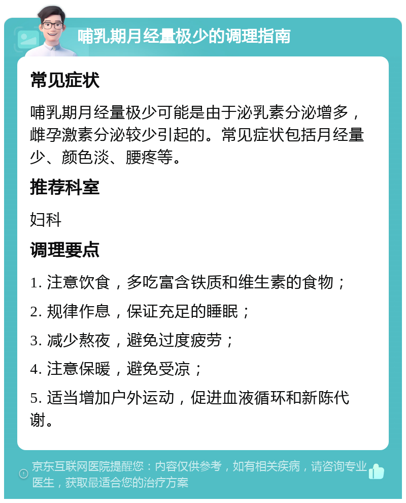 哺乳期月经量极少的调理指南 常见症状 哺乳期月经量极少可能是由于泌乳素分泌增多，雌孕激素分泌较少引起的。常见症状包括月经量少、颜色淡、腰疼等。 推荐科室 妇科 调理要点 1. 注意饮食，多吃富含铁质和维生素的食物； 2. 规律作息，保证充足的睡眠； 3. 减少熬夜，避免过度疲劳； 4. 注意保暖，避免受凉； 5. 适当增加户外运动，促进血液循环和新陈代谢。