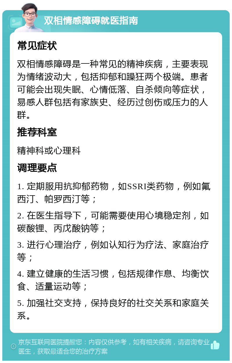 双相情感障碍就医指南 常见症状 双相情感障碍是一种常见的精神疾病，主要表现为情绪波动大，包括抑郁和躁狂两个极端。患者可能会出现失眠、心情低落、自杀倾向等症状，易感人群包括有家族史、经历过创伤或压力的人群。 推荐科室 精神科或心理科 调理要点 1. 定期服用抗抑郁药物，如SSRI类药物，例如氟西汀、帕罗西汀等； 2. 在医生指导下，可能需要使用心境稳定剂，如碳酸锂、丙戊酸钠等； 3. 进行心理治疗，例如认知行为疗法、家庭治疗等； 4. 建立健康的生活习惯，包括规律作息、均衡饮食、适量运动等； 5. 加强社交支持，保持良好的社交关系和家庭关系。