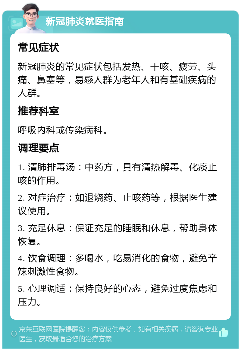 新冠肺炎就医指南 常见症状 新冠肺炎的常见症状包括发热、干咳、疲劳、头痛、鼻塞等，易感人群为老年人和有基础疾病的人群。 推荐科室 呼吸内科或传染病科。 调理要点 1. 清肺排毒汤：中药方，具有清热解毒、化痰止咳的作用。 2. 对症治疗：如退烧药、止咳药等，根据医生建议使用。 3. 充足休息：保证充足的睡眠和休息，帮助身体恢复。 4. 饮食调理：多喝水，吃易消化的食物，避免辛辣刺激性食物。 5. 心理调适：保持良好的心态，避免过度焦虑和压力。