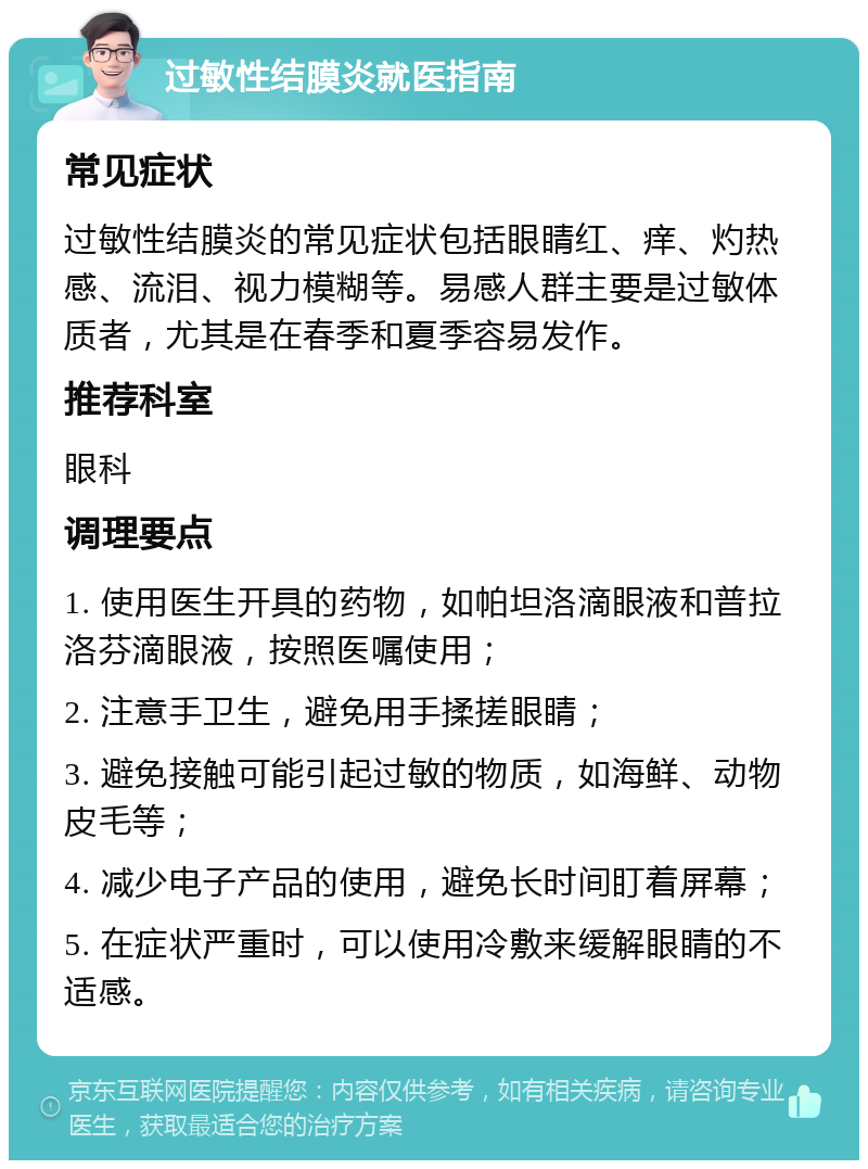 过敏性结膜炎就医指南 常见症状 过敏性结膜炎的常见症状包括眼睛红、痒、灼热感、流泪、视力模糊等。易感人群主要是过敏体质者，尤其是在春季和夏季容易发作。 推荐科室 眼科 调理要点 1. 使用医生开具的药物，如帕坦洛滴眼液和普拉洛芬滴眼液，按照医嘱使用； 2. 注意手卫生，避免用手揉搓眼睛； 3. 避免接触可能引起过敏的物质，如海鲜、动物皮毛等； 4. 减少电子产品的使用，避免长时间盯着屏幕； 5. 在症状严重时，可以使用冷敷来缓解眼睛的不适感。